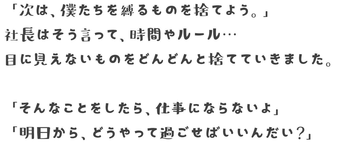 「次は、僕たちを縛るものを捨てよう。」社長はそう言って、時間やルール…目に見えないものをどんどんと捨てていきました 「そんなことをしたら、仕事にならないよ」「明日から、どうやって過ごせばいいんだい？」