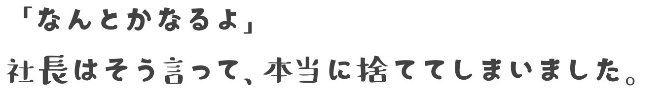 「なんとかなるよ」 社長はそう言って、本当に捨ててしまいました。