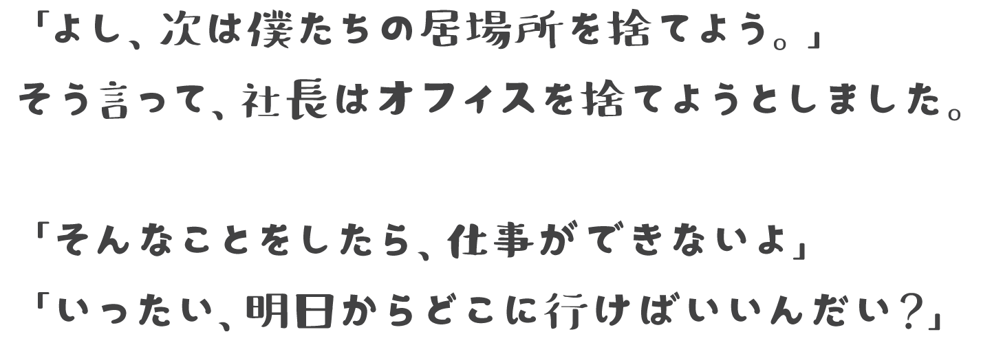 「よし、次は僕たちの居場所を捨てよう。」そう言って、社長はオフィスを捨てようとしました。「そんなことをしたら、仕事ができないよ」「いったい、明日からどこに行けばいいんだい？」