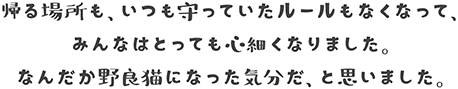 帰る場所も、いつも守っていたルールもなくなって、みんなはとっても心細くなりました。なんだか野良猫になった気分だ、と思いました。