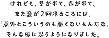 けれども、冬が来て、春が来て、また夏が２回来るころには、「意外とこういうのも悪くないもんだな」そんな風に思うようになりました。