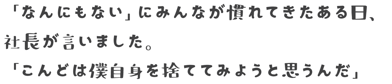 「なんにもない」にみんなが慣れてきたある日、社長が言いました。「こんどは僕自身を捨ててみようと思うんだ」