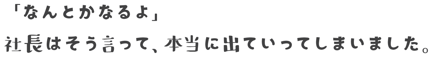 「なんとかなるよ」社長はそう言って、本当に出ていってしまいました。